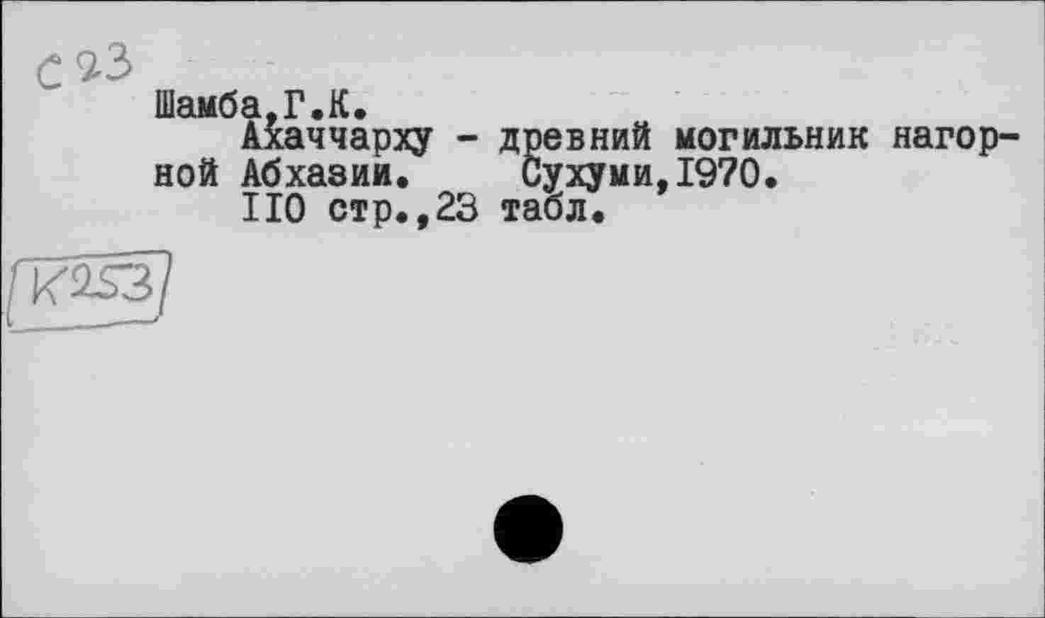 ﻿с
Шамба,Г.К.
Ахаччарху - древний могильник нагорной Абхазии.	Сухуми,1970.
НО стр.,23 табл.